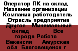 Оператор ПК на склад › Название организации ­ Компания-работодатель › Отрасль предприятия ­ Другое › Минимальный оклад ­ 28 000 - Все города Работа » Вакансии   . Амурская обл.,Благовещенск г.